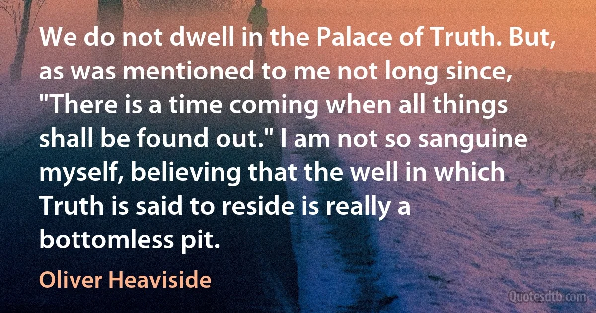 We do not dwell in the Palace of Truth. But, as was mentioned to me not long since, "There is a time coming when all things shall be found out." I am not so sanguine myself, believing that the well in which Truth is said to reside is really a bottomless pit. (Oliver Heaviside)