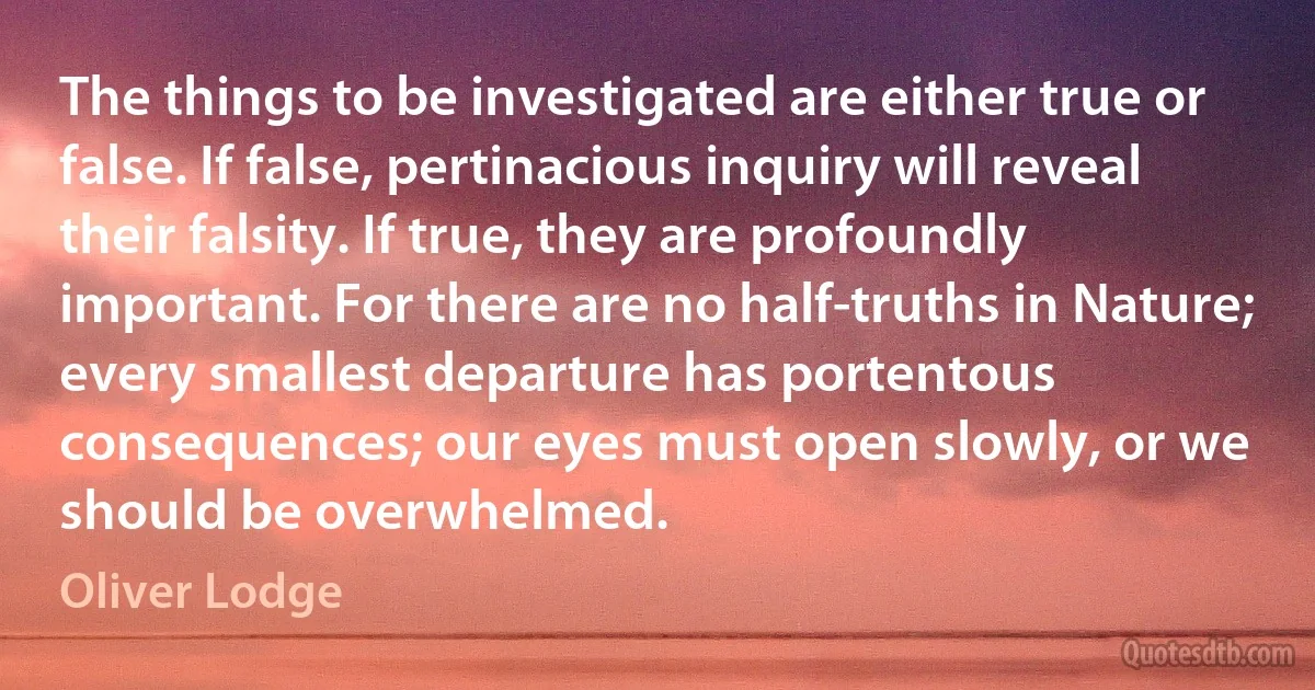 The things to be investigated are either true or false. If false, pertinacious inquiry will reveal their falsity. If true, they are profoundly important. For there are no half-truths in Nature; every smallest departure has portentous consequences; our eyes must open slowly, or we should be overwhelmed. (Oliver Lodge)