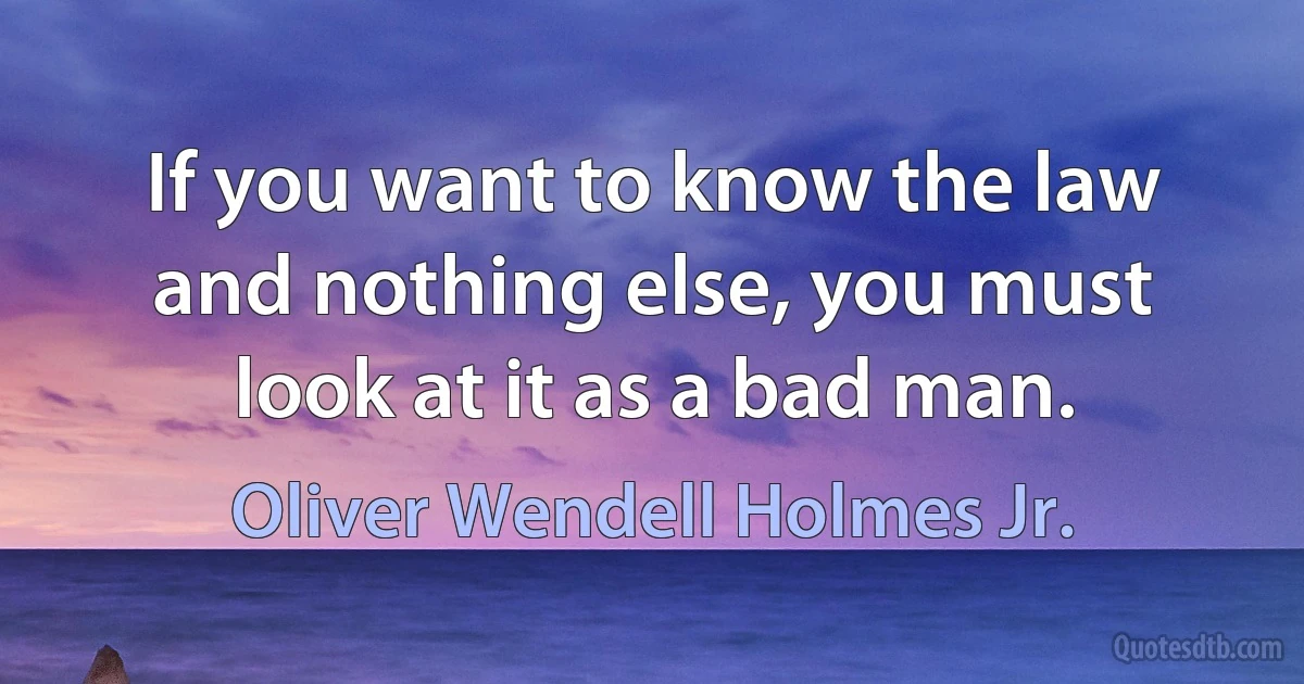 If you want to know the law and nothing else, you must look at it as a bad man. (Oliver Wendell Holmes Jr.)