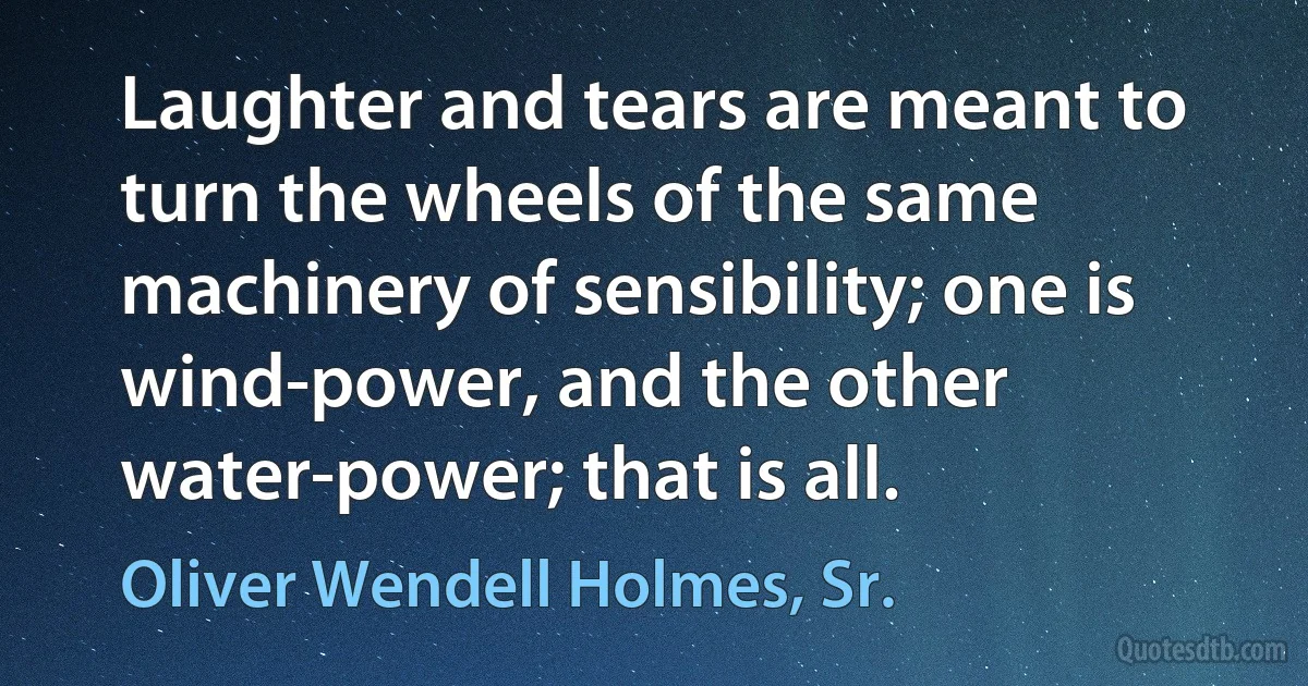 Laughter and tears are meant to turn the wheels of the same machinery of sensibility; one is wind-power, and the other water-power; that is all. (Oliver Wendell Holmes, Sr.)