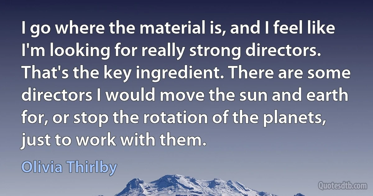 I go where the material is, and I feel like I'm looking for really strong directors. That's the key ingredient. There are some directors I would move the sun and earth for, or stop the rotation of the planets, just to work with them. (Olivia Thirlby)