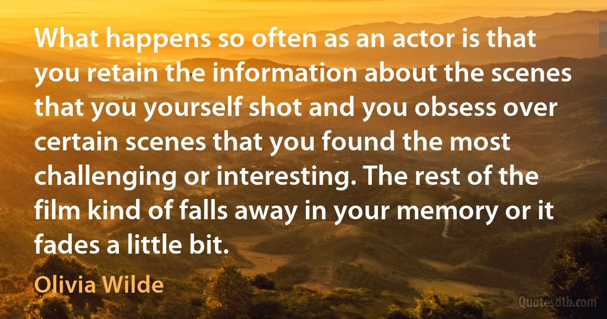 What happens so often as an actor is that you retain the information about the scenes that you yourself shot and you obsess over certain scenes that you found the most challenging or interesting. The rest of the film kind of falls away in your memory or it fades a little bit. (Olivia Wilde)