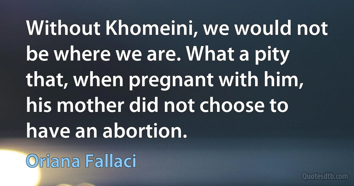 Without Khomeini, we would not be where we are. What a pity that, when pregnant with him, his mother did not choose to have an abortion. (Oriana Fallaci)