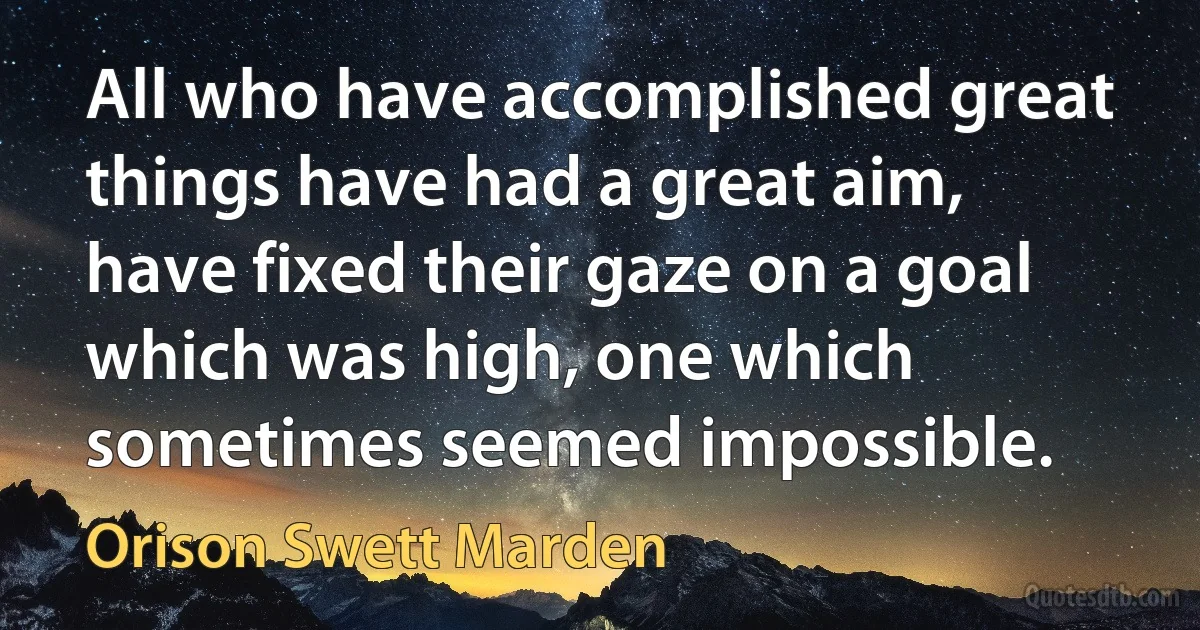 All who have accomplished great things have had a great aim, have fixed their gaze on a goal which was high, one which sometimes seemed impossible. (Orison Swett Marden)