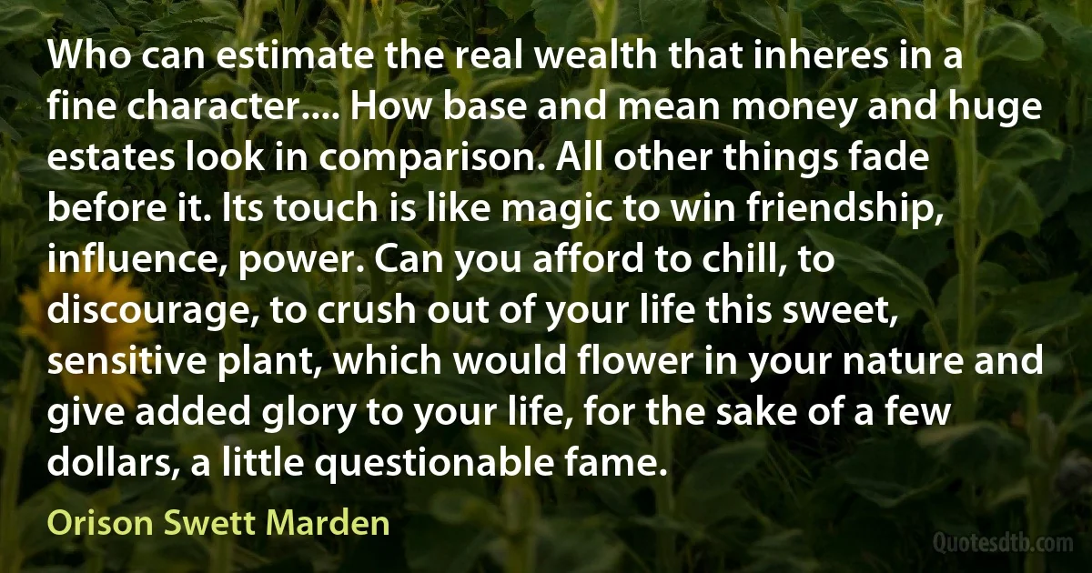 Who can estimate the real wealth that inheres in a fine character.... How base and mean money and huge estates look in comparison. All other things fade before it. Its touch is like magic to win friendship, influence, power. Can you afford to chill, to discourage, to crush out of your life this sweet, sensitive plant, which would flower in your nature and give added glory to your life, for the sake of a few dollars, a little questionable fame. (Orison Swett Marden)