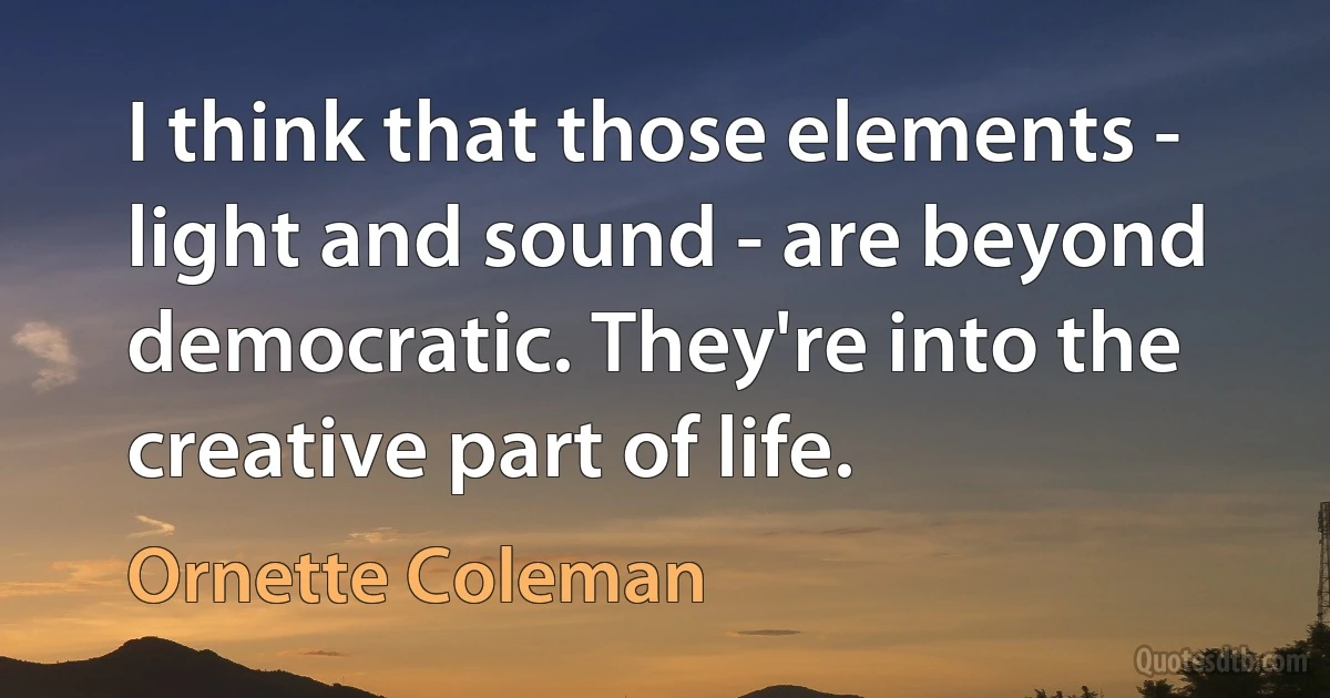 I think that those elements - light and sound - are beyond democratic. They're into the creative part of life. (Ornette Coleman)