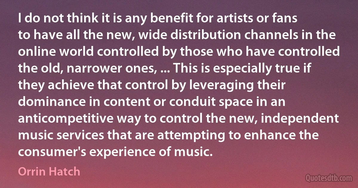 I do not think it is any benefit for artists or fans to have all the new, wide distribution channels in the online world controlled by those who have controlled the old, narrower ones, ... This is especially true if they achieve that control by leveraging their dominance in content or conduit space in an anticompetitive way to control the new, independent music services that are attempting to enhance the consumer's experience of music. (Orrin Hatch)