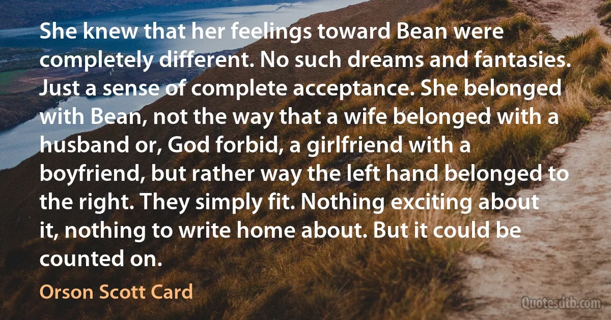 She knew that her feelings toward Bean were completely different. No such dreams and fantasies. Just a sense of complete acceptance. She belonged with Bean, not the way that a wife belonged with a husband or, God forbid, a girlfriend with a boyfriend, but rather way the left hand belonged to the right. They simply fit. Nothing exciting about it, nothing to write home about. But it could be counted on. (Orson Scott Card)