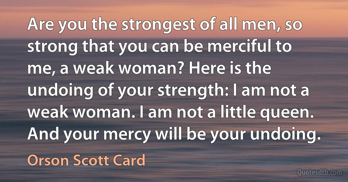 Are you the strongest of all men, so strong that you can be merciful to me, a weak woman? Here is the undoing of your strength: I am not a weak woman. I am not a little queen. And your mercy will be your undoing. (Orson Scott Card)