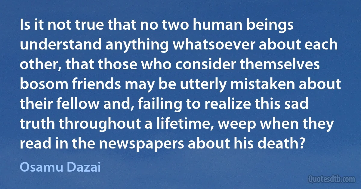 Is it not true that no two human beings understand anything whatsoever about each other, that those who consider themselves bosom friends may be utterly mistaken about their fellow and, failing to realize this sad truth throughout a lifetime, weep when they read in the newspapers about his death? (Osamu Dazai)