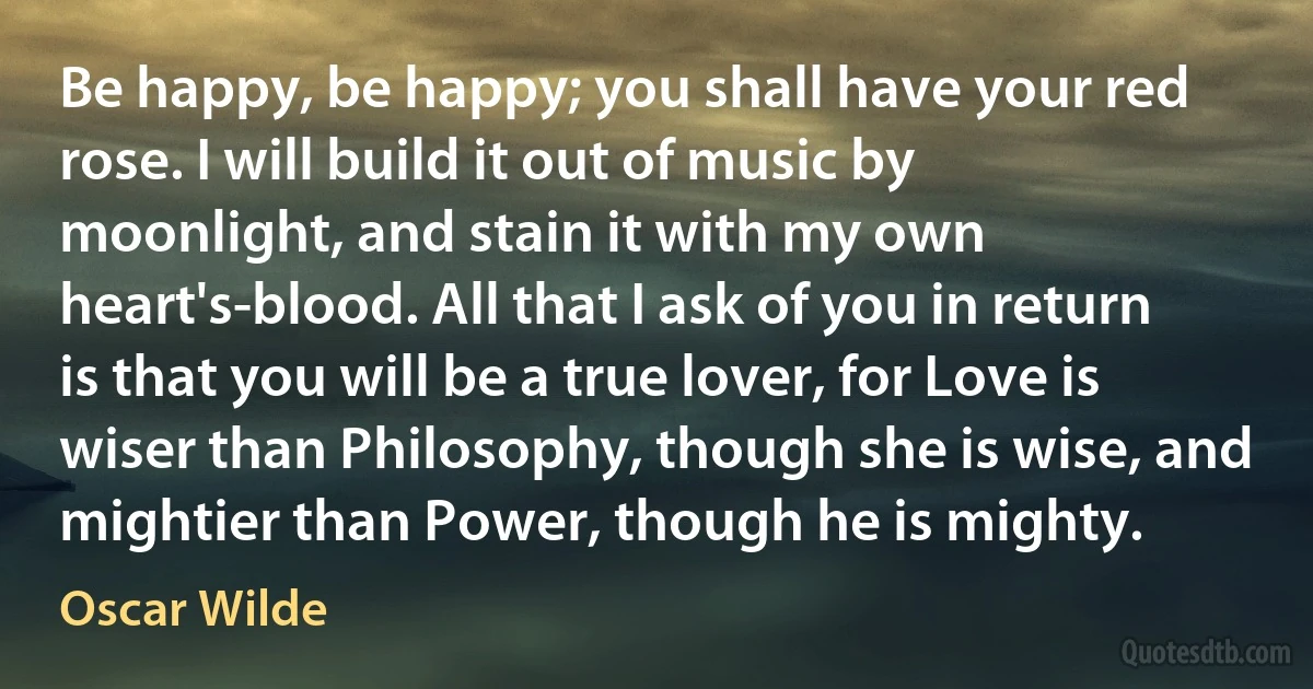 Be happy, be happy; you shall have your red rose. I will build it out of music by moonlight, and stain it with my own heart's-blood. All that I ask of you in return is that you will be a true lover, for Love is wiser than Philosophy, though she is wise, and mightier than Power, though he is mighty. (Oscar Wilde)