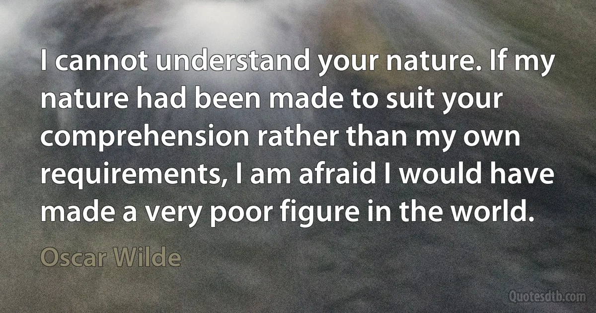 I cannot understand your nature. If my nature had been made to suit your comprehension rather than my own requirements, I am afraid I would have made a very poor figure in the world. (Oscar Wilde)