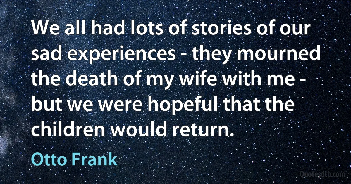 We all had lots of stories of our sad experiences - they mourned the death of my wife with me - but we were hopeful that the children would return. (Otto Frank)