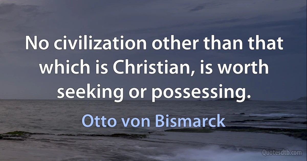 No civilization other than that which is Christian, is worth seeking or possessing. (Otto von Bismarck)