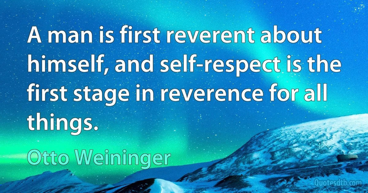 A man is first reverent about himself, and self-respect is the first stage in reverence for all things. (Otto Weininger)