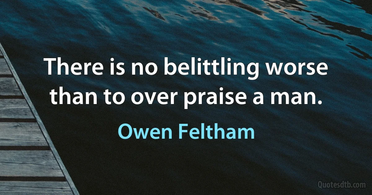 There is no belittling worse than to over praise a man. (Owen Feltham)