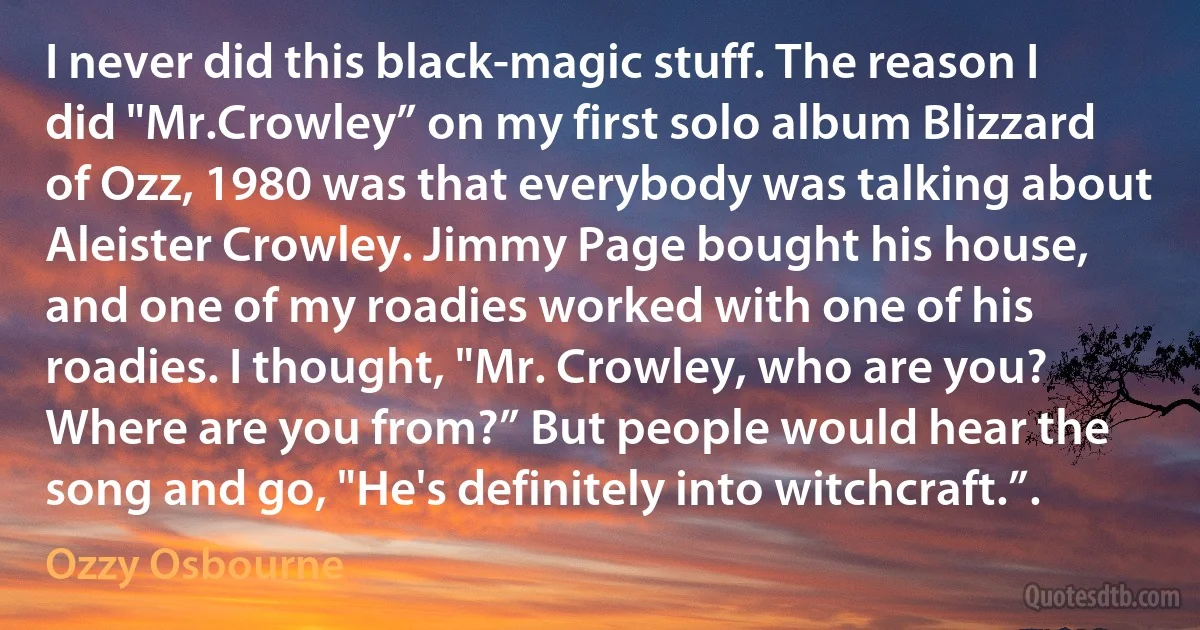 I never did this black-magic stuff. The reason I did "Mr.Crowley” on my first solo album Blizzard of Ozz, 1980 was that everybody was talking about Aleister Crowley. Jimmy Page bought his house, and one of my roadies worked with one of his roadies. I thought, "Mr. Crowley, who are you? Where are you from?” But people would hear the song and go, "He's definitely into witchcraft.”. (Ozzy Osbourne)