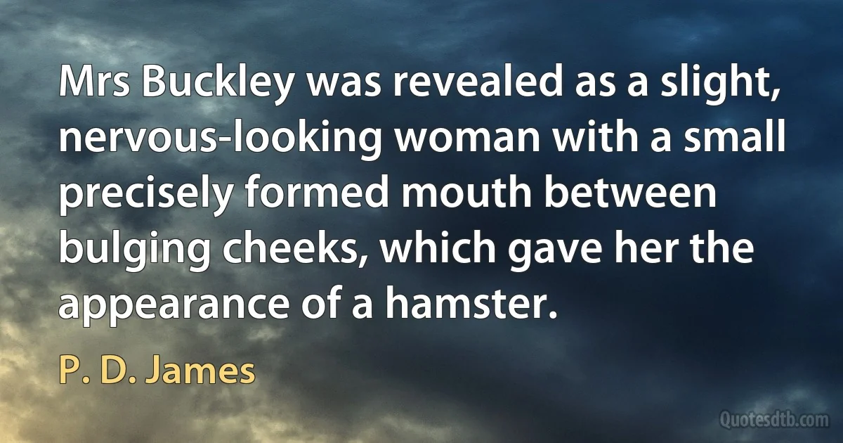 Mrs Buckley was revealed as a slight, nervous-looking woman with a small precisely formed mouth between bulging cheeks, which gave her the appearance of a hamster. (P. D. James)