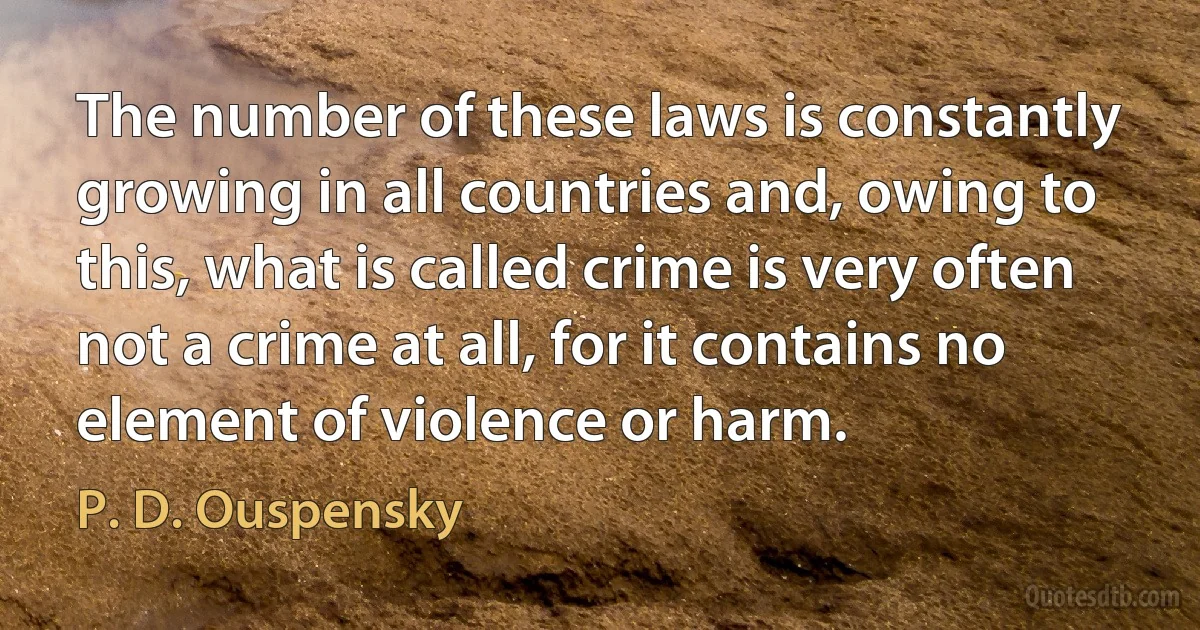 The number of these laws is constantly growing in all countries and, owing to this, what is called crime is very often not a crime at all, for it contains no element of violence or harm. (P. D. Ouspensky)