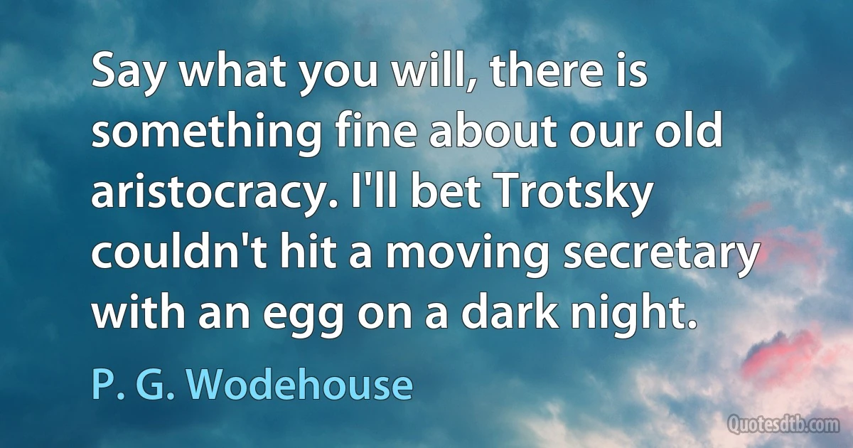 Say what you will, there is something fine about our old aristocracy. I'll bet Trotsky couldn't hit a moving secretary with an egg on a dark night. (P. G. Wodehouse)