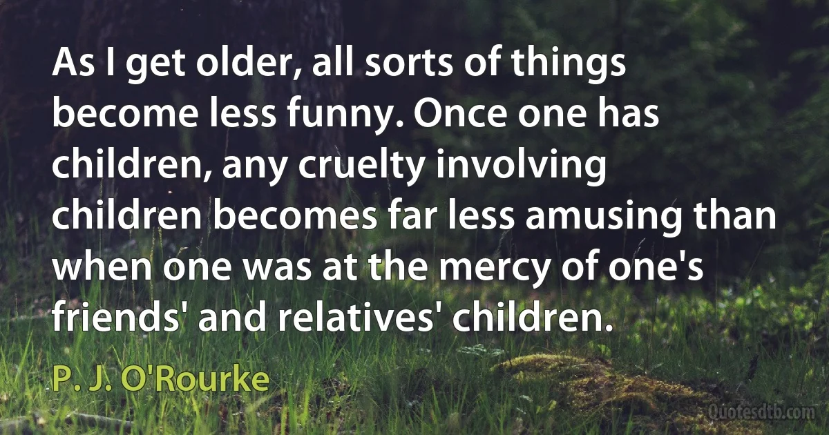 As I get older, all sorts of things become less funny. Once one has children, any cruelty involving children becomes far less amusing than when one was at the mercy of one's friends' and relatives' children. (P. J. O'Rourke)