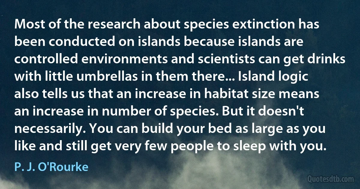 Most of the research about species extinction has been conducted on islands because islands are controlled environments and scientists can get drinks with little umbrellas in them there... Island logic also tells us that an increase in habitat size means an increase in number of species. But it doesn't necessarily. You can build your bed as large as you like and still get very few people to sleep with you. (P. J. O'Rourke)