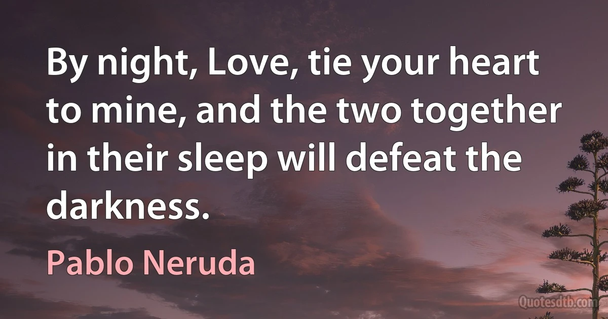 By night, Love, tie your heart to mine, and the two together in their sleep will defeat the darkness. (Pablo Neruda)