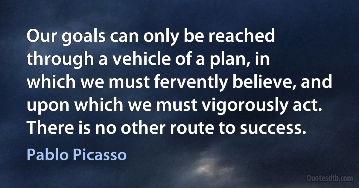 Our goals can only be reached through a vehicle of a plan, in which we must fervently believe, and upon which we must vigorously act. There is no other route to success. (Pablo Picasso)