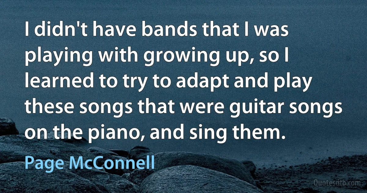 I didn't have bands that I was playing with growing up, so I learned to try to adapt and play these songs that were guitar songs on the piano, and sing them. (Page McConnell)