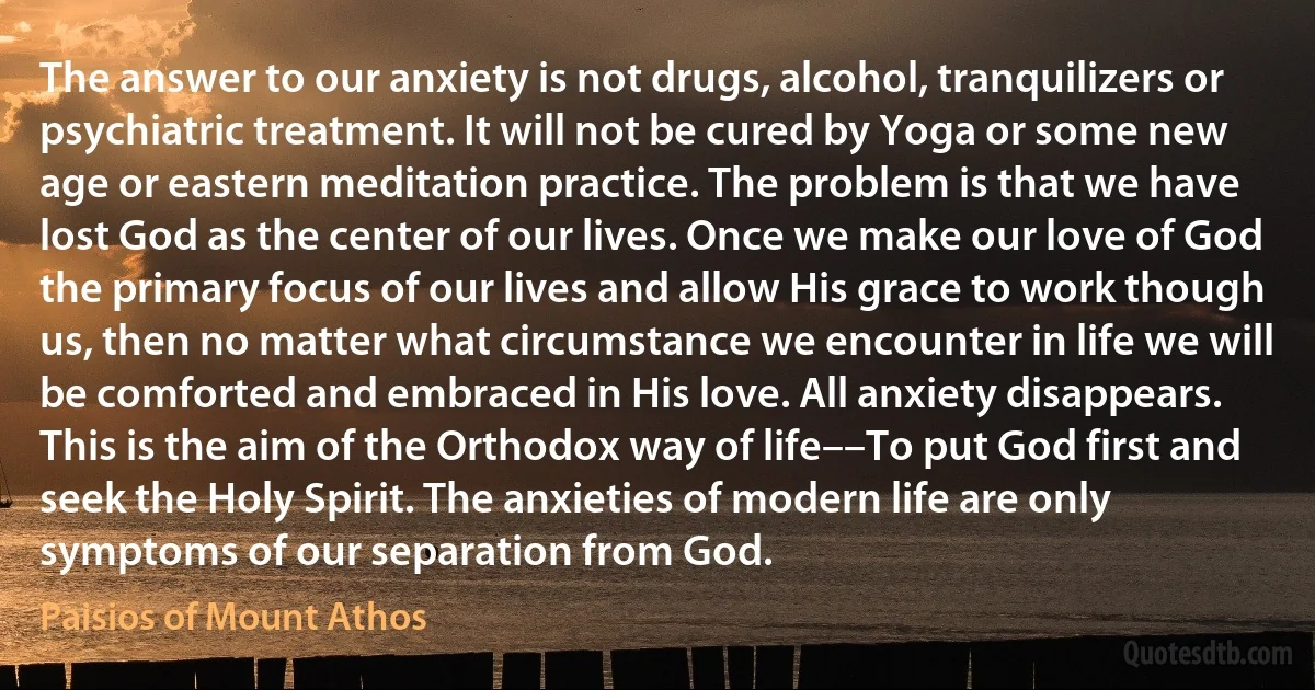 The answer to our anxiety is not drugs, alcohol, tranquilizers or psychiatric treatment. It will not be cured by Yoga or some new age or eastern meditation practice. The problem is that we have lost God as the center of our lives. Once we make our love of God the primary focus of our lives and allow His grace to work though us, then no matter what circumstance we encounter in life we will be comforted and embraced in His love. All anxiety disappears. This is the aim of the Orthodox way of life––To put God first and seek the Holy Spirit. The anxieties of modern life are only symptoms of our separation from God. (Paisios of Mount Athos)