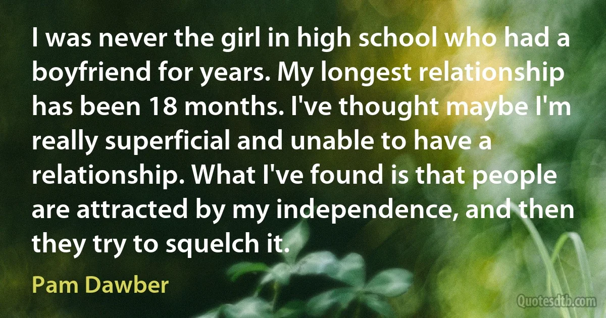 I was never the girl in high school who had a boyfriend for years. My longest relationship has been 18 months. I've thought maybe I'm really superficial and unable to have a relationship. What I've found is that people are attracted by my independence, and then they try to squelch it. (Pam Dawber)