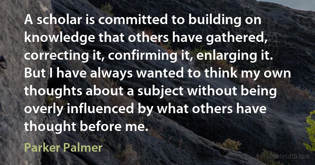 A scholar is committed to building on knowledge that others have gathered, correcting it, confirming it, enlarging it. But I have always wanted to think my own thoughts about a subject without being overly influenced by what others have thought before me. (Parker Palmer)