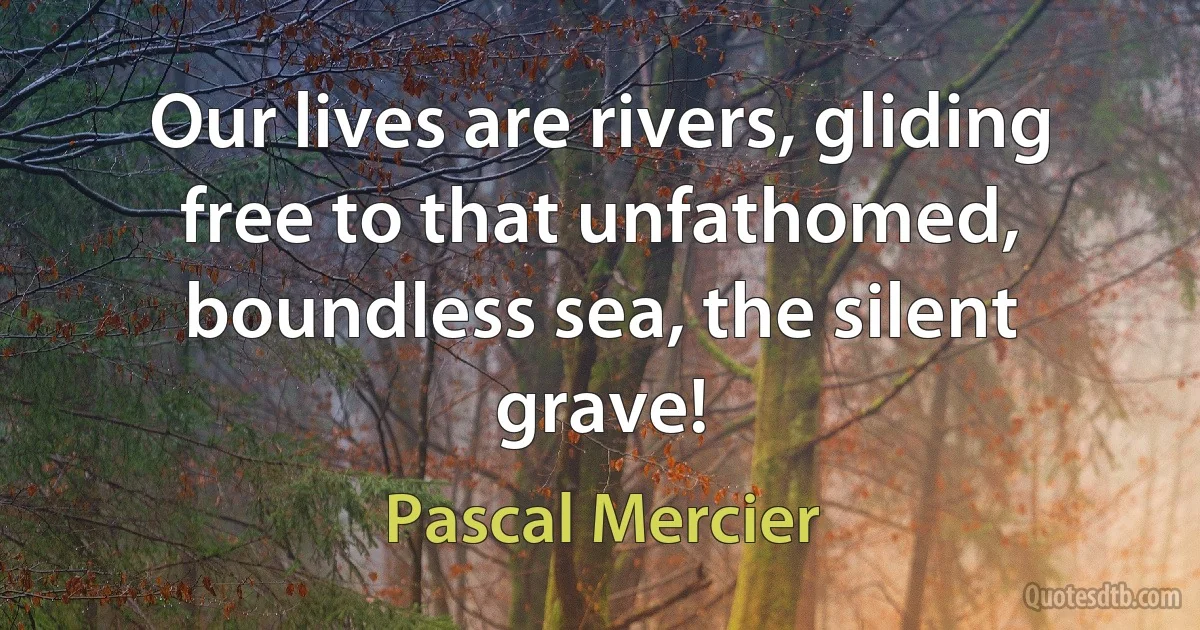 Our lives are rivers, gliding free to that unfathomed, boundless sea, the silent grave! (Pascal Mercier)