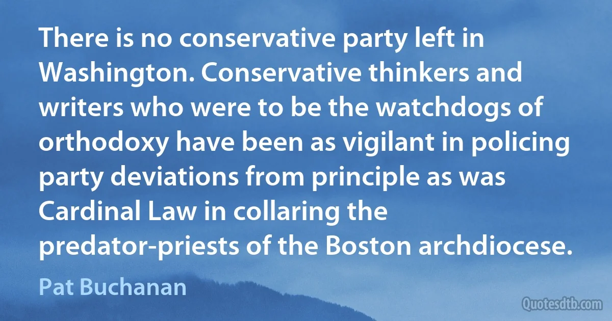 There is no conservative party left in Washington. Conservative thinkers and writers who were to be the watchdogs of orthodoxy have been as vigilant in policing party deviations from principle as was Cardinal Law in collaring the predator-priests of the Boston archdiocese. (Pat Buchanan)