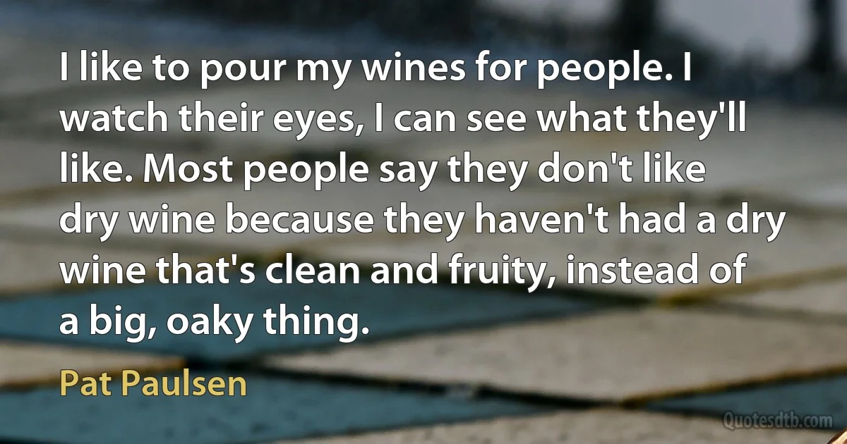 I like to pour my wines for people. I watch their eyes, I can see what they'll like. Most people say they don't like dry wine because they haven't had a dry wine that's clean and fruity, instead of a big, oaky thing. (Pat Paulsen)