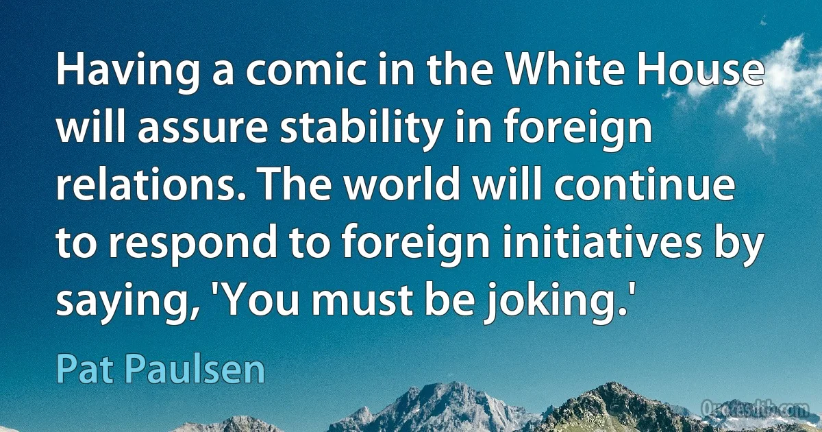 Having a comic in the White House will assure stability in foreign relations. The world will continue to respond to foreign initiatives by saying, 'You must be joking.' (Pat Paulsen)