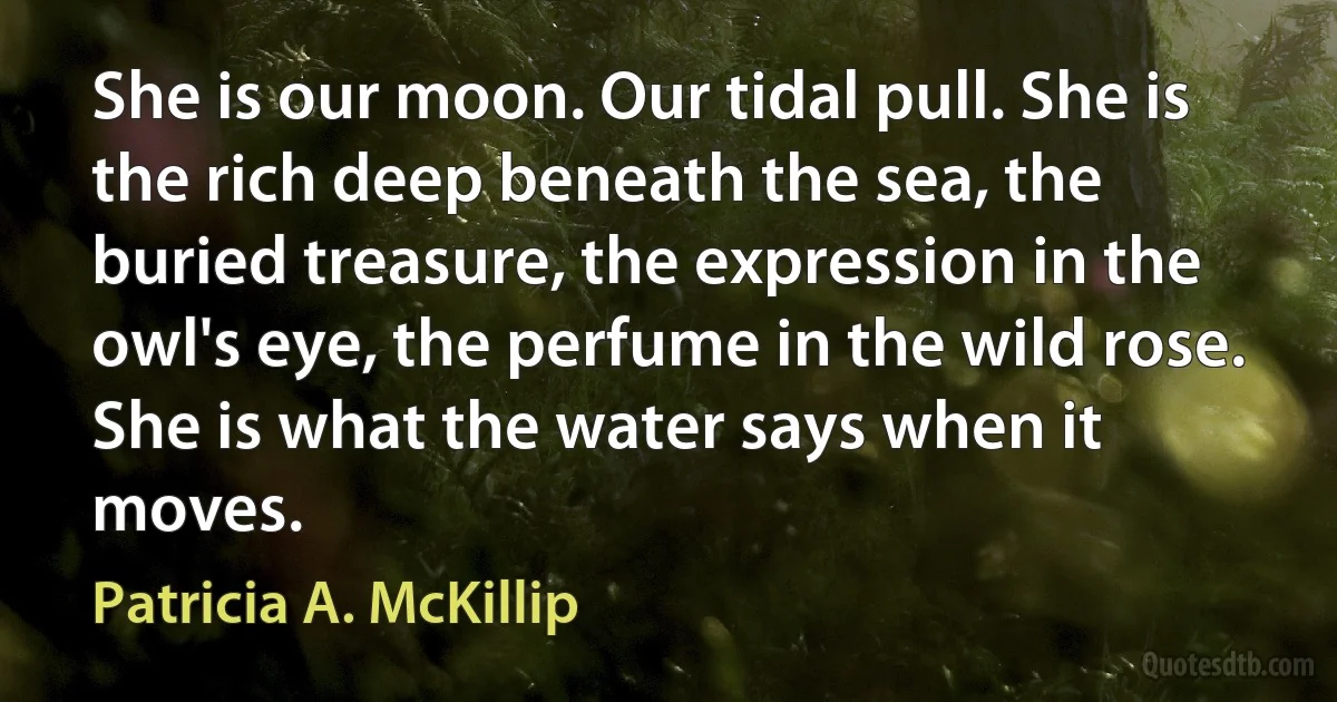 She is our moon. Our tidal pull. She is the rich deep beneath the sea, the buried treasure, the expression in the owl's eye, the perfume in the wild rose. She is what the water says when it moves. (Patricia A. McKillip)