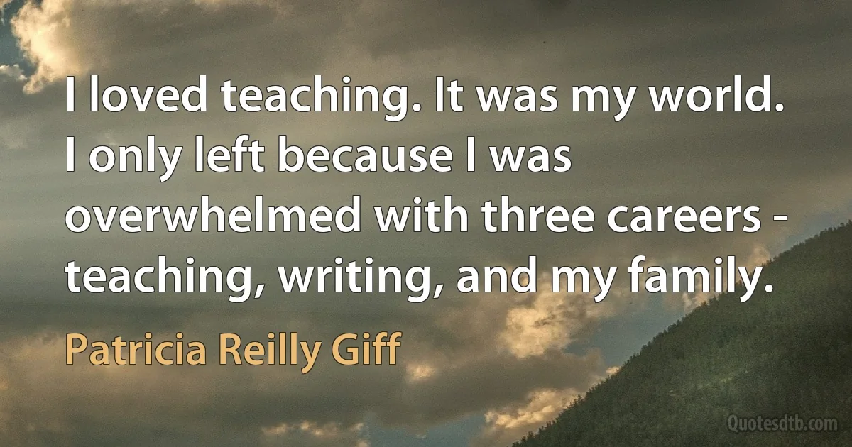 I loved teaching. It was my world. I only left because I was overwhelmed with three careers - teaching, writing, and my family. (Patricia Reilly Giff)