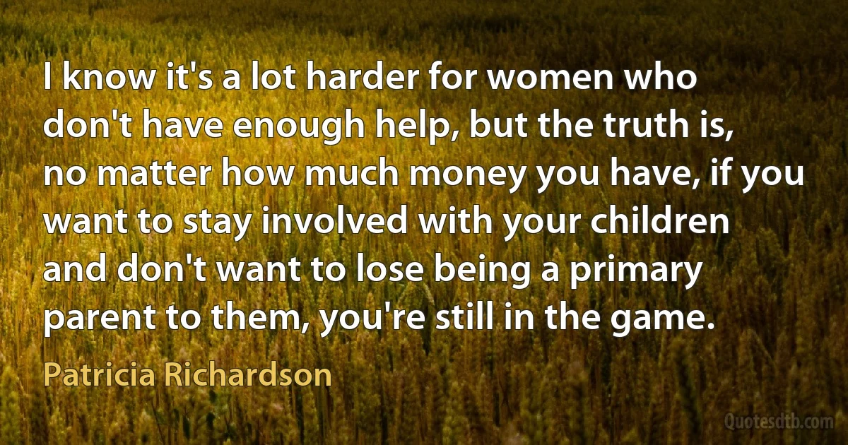 I know it's a lot harder for women who don't have enough help, but the truth is, no matter how much money you have, if you want to stay involved with your children and don't want to lose being a primary parent to them, you're still in the game. (Patricia Richardson)