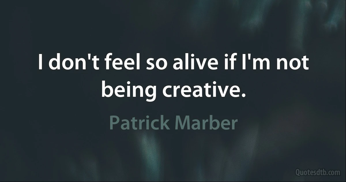 I don't feel so alive if I'm not being creative. (Patrick Marber)