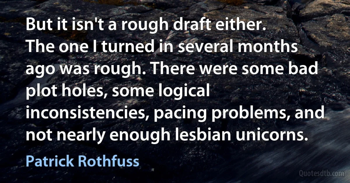 But it isn't a rough draft either. The one I turned in several months ago was rough. There were some bad plot holes, some logical inconsistencies, pacing problems, and not nearly enough lesbian unicorns. (Patrick Rothfuss)