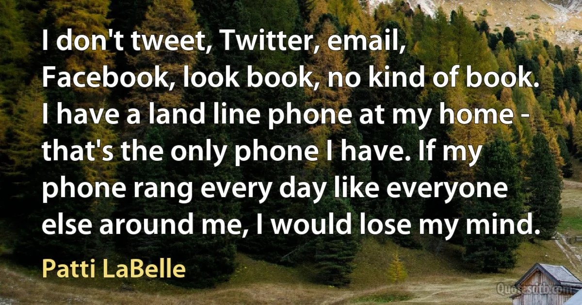 I don't tweet, Twitter, email, Facebook, look book, no kind of book. I have a land line phone at my home - that's the only phone I have. If my phone rang every day like everyone else around me, I would lose my mind. (Patti LaBelle)