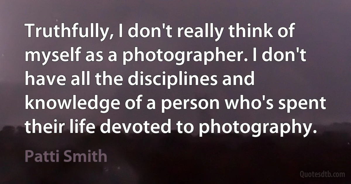 Truthfully, I don't really think of myself as a photographer. I don't have all the disciplines and knowledge of a person who's spent their life devoted to photography. (Patti Smith)