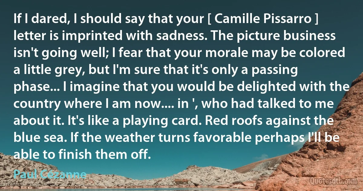 If I dared, I should say that your [ Camille Pissarro ] letter is imprinted with sadness. The picture business isn't going well; I fear that your morale may be colored a little grey, but I'm sure that it's only a passing phase... I imagine that you would be delighted with the country where I am now.... in ', who had talked to me about it. It's like a playing card. Red roofs against the blue sea. If the weather turns favorable perhaps I'll be able to finish them off. (Paul Cézanne)