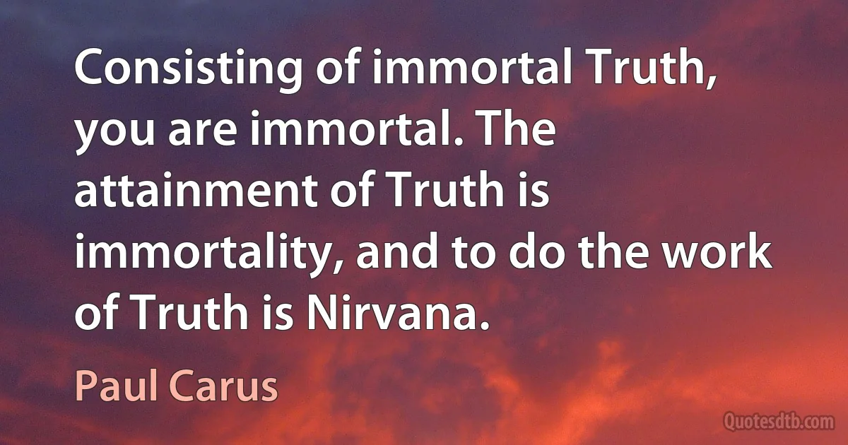 Consisting of immortal Truth, you are immortal. The attainment of Truth is immortality, and to do the work of Truth is Nirvana. (Paul Carus)