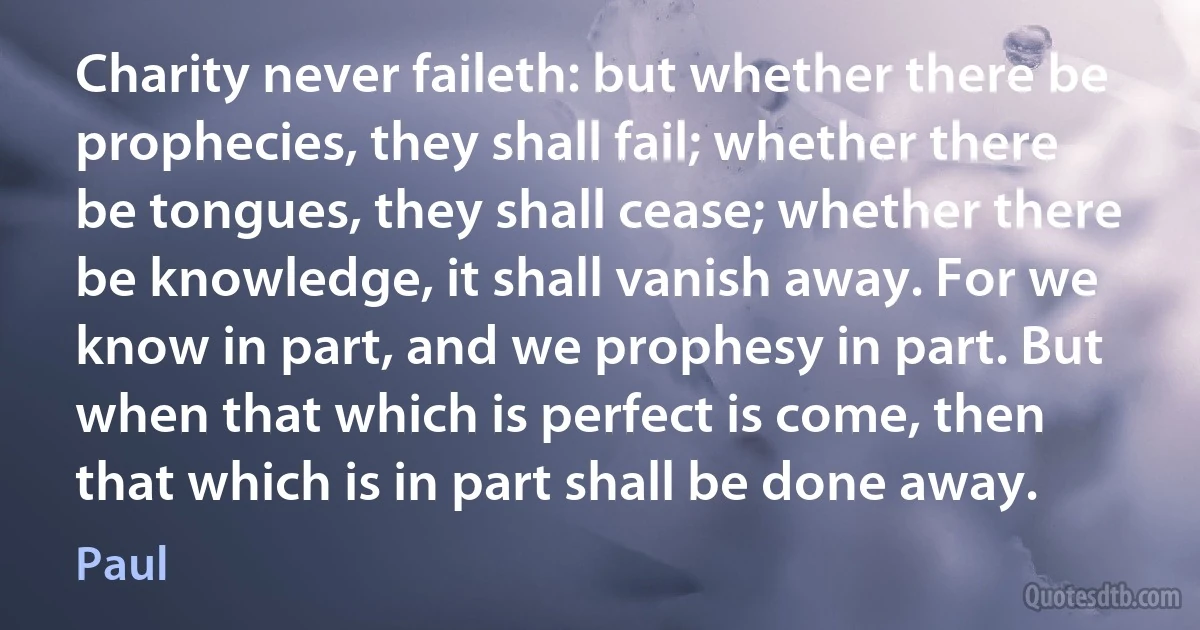 Charity never faileth: but whether there be prophecies, they shall fail; whether there be tongues, they shall cease; whether there be knowledge, it shall vanish away. For we know in part, and we prophesy in part. But when that which is perfect is come, then that which is in part shall be done away. (Paul)