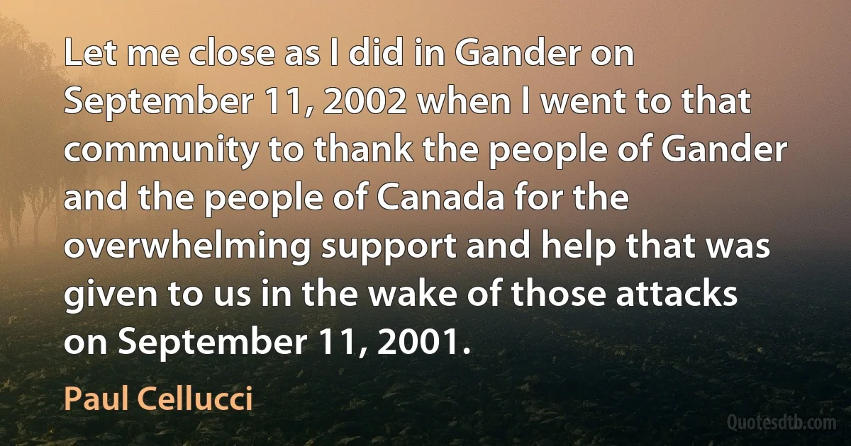 Let me close as I did in Gander on September 11, 2002 when I went to that community to thank the people of Gander and the people of Canada for the overwhelming support and help that was given to us in the wake of those attacks on September 11, 2001. (Paul Cellucci)