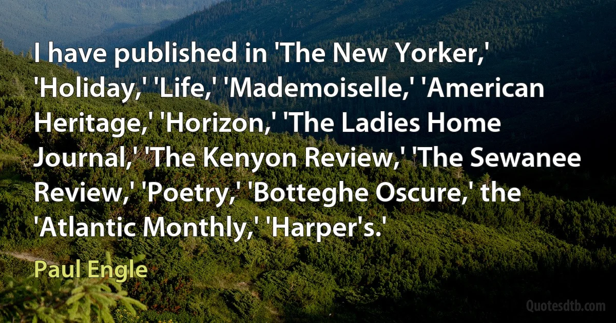 I have published in 'The New Yorker,' 'Holiday,' 'Life,' 'Mademoiselle,' 'American Heritage,' 'Horizon,' 'The Ladies Home Journal,' 'The Kenyon Review,' 'The Sewanee Review,' 'Poetry,' 'Botteghe Oscure,' the 'Atlantic Monthly,' 'Harper's.' (Paul Engle)