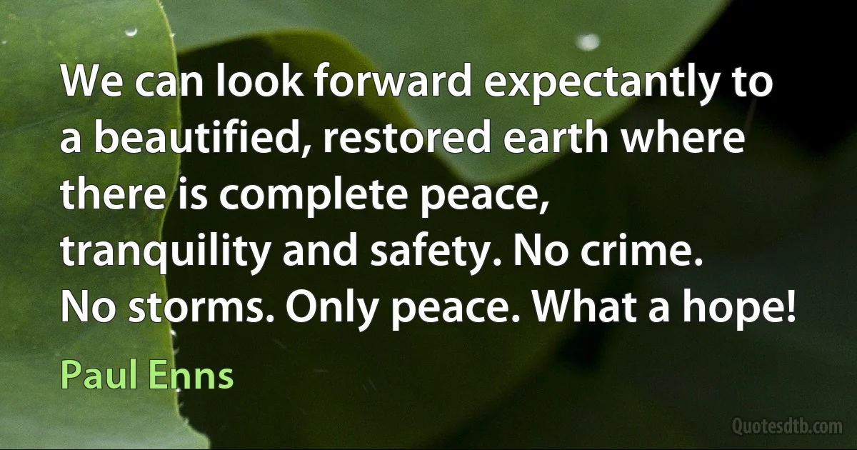 We can look forward expectantly to a beautified, restored earth where there is complete peace, tranquility and safety. No crime. No storms. Only peace. What a hope! (Paul Enns)