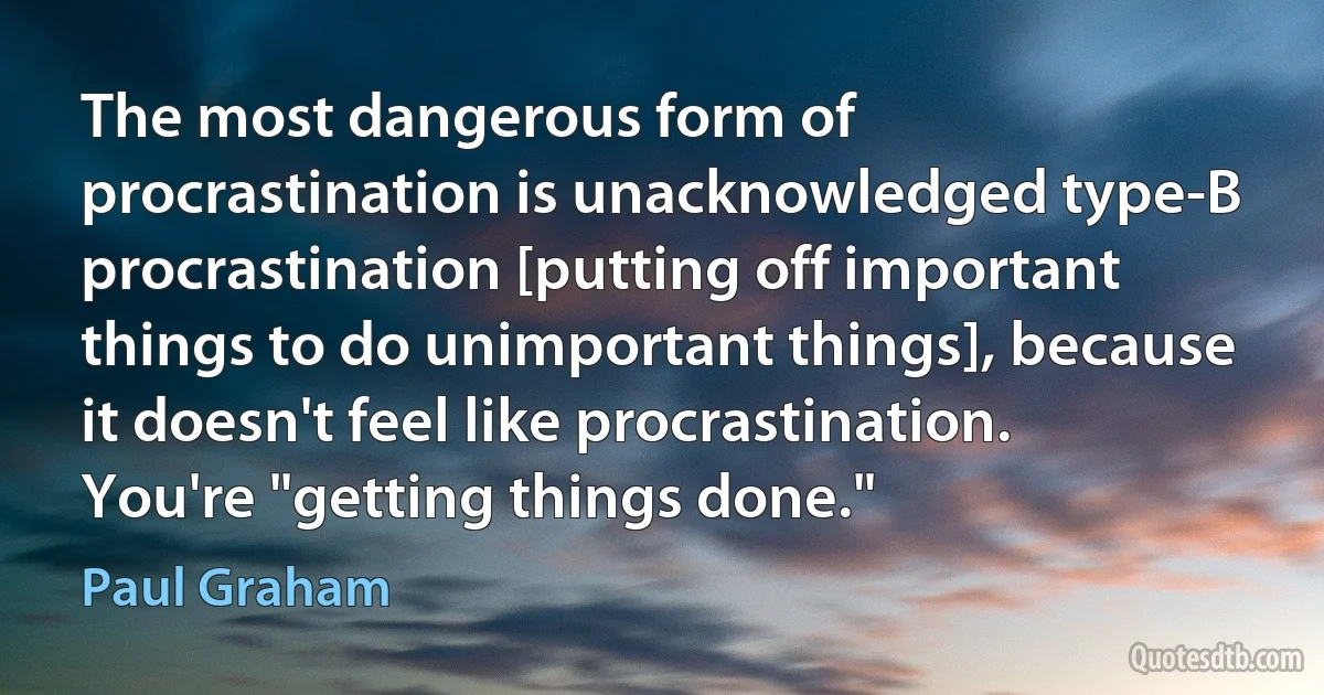 The most dangerous form of procrastination is unacknowledged type-B procrastination [putting off important things to do unimportant things], because it doesn't feel like procrastination. You're "getting things done." (Paul Graham)